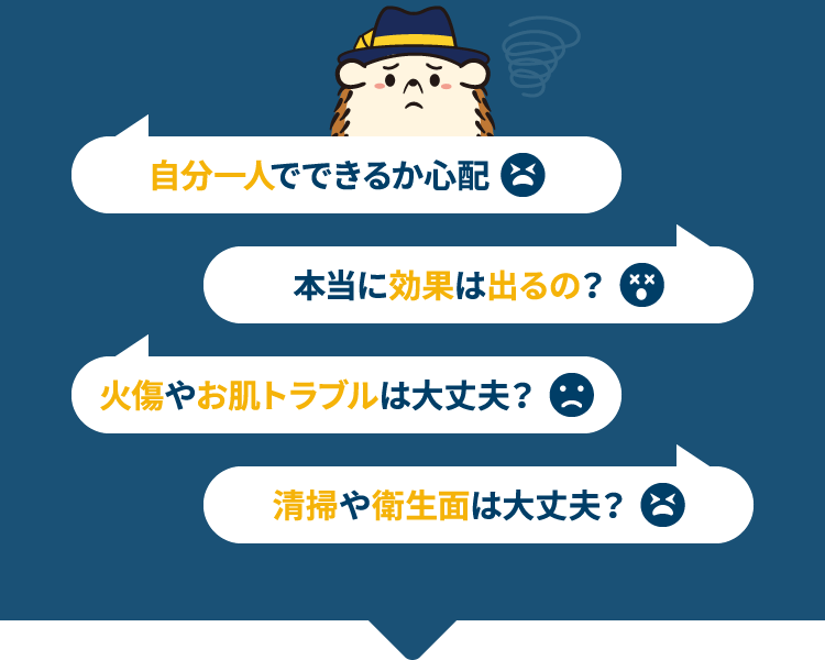 自分一人でできるか心配 本当に効果は出るの？ 火傷やお肌トラブルは大丈夫？ 清掃や衛生面は大丈夫？